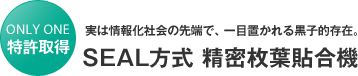 特許取得　実は情報化社会の先端で、一目置かれる黒子的存在。「SEAL方式　精密枚葉貼合機」